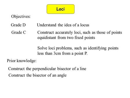 Loci Objectives: Grade DUnderstand the idea of a locus Grade CConstruct accurately loci, such as those of points equidistant from two fixed points Solve.