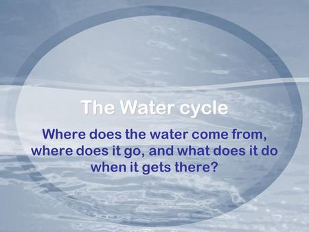 The Water cycle Where does the water come from, where does it go, and what does it do when it gets there?