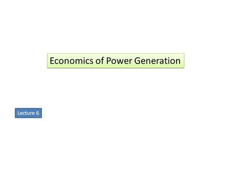 Economics of Power Generation Lecture 6. “”The art of determining the per unit (i.e., one kWh) cost of production of electrical energy is known as economics.