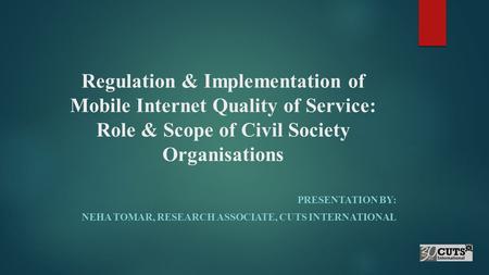 Regulation & Implementation of Mobile Internet Quality of Service: Role & Scope of Civil Society Organisations PRESENTATION BY: NEHA TOMAR, RESEARCH ASSOCIATE,