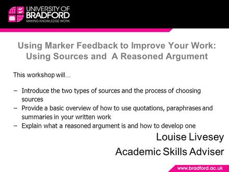 Using Marker Feedback to Improve Your Work: Using Sources and A Reasoned Argument Louise Livesey Academic Skills Adviser This workshop will... −Introduce.