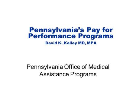 Pennsylvania’s Pay for Performance Programs David K. Kelley MD, MPA Pennsylvania Office of Medical Assistance Programs.