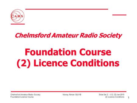 1 Chelmsford Amateur Radio Society Foundation Licence Course Murray Niman G6JYB Slide Set 2: v3.2, 22-Jan-2015 (2) Licence Conditions Chelmsford Amateur.