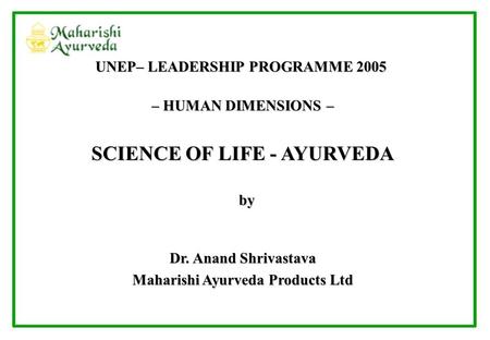 – HUMAN DIMENSIONS – SCIENCE OF LIFE - AYURVEDA by by Dr. Anand Shrivastava Maharishi Ayurveda Products Ltd UNEP– LEADERSHIP PROGRAMME 2005.