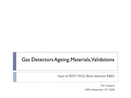 Gas Detectors Ageing, Materials, Validations Input to RD51 WG2 (Basic detector R&D) Mar Capeans CERN, December 10 th, 2008.