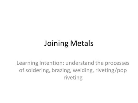 Joining Metals Learning Intention: understand the processes of soldering, brazing, welding, riveting/pop riveting.