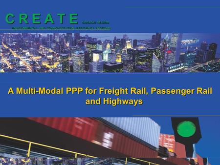 C R E A T E CHICAGO REGION ENVIRONMENTAL AND TRANSPORTATION EFFICIENCY PROGRAM A Multi-Modal PPP for Freight Rail, Passenger Rail and Highways.