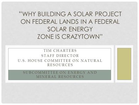 TIM CHARTERS STAFF DIRECTOR U.S. HOUSE COMMITTEE ON NATURAL RESOURCES SUBCOMMITTEE ON ENERGY AND MINERAL RESOURCES “ WHY BUILDING A SOLAR PROJECT ON FEDERAL.