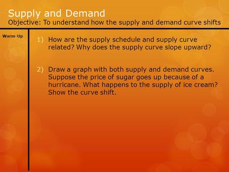 Supply and Demand Objective: To understand how the supply and demand curve shifts Warm-Up 1)How are the supply schedule and supply curve related? Why does.