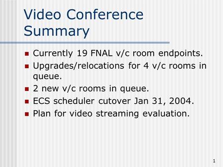 1 Video Conference Summary Currently 19 FNAL v/c room endpoints. Upgrades/relocations for 4 v/c rooms in queue. 2 new v/c rooms in queue. ECS scheduler.