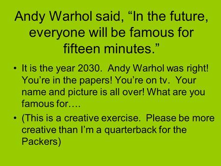 Andy Warhol said, “In the future, everyone will be famous for fifteen minutes.” It is the year 2030. Andy Warhol was right! You’re in the papers! You’re.