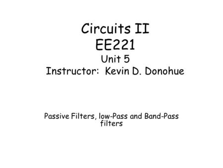 Circuits II EE221 Unit 5 Instructor: Kevin D. Donohue Passive Filters, low-Pass and Band-Pass filters.
