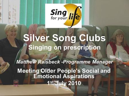 Silver Song Clubs Singing on prescription Matthew Raisbeck -Programme Manager Meeting Older People's Social and Emotional Aspirations 1 st July 2010.