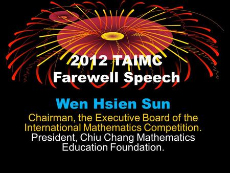 2012 TAIMC Farewell Speech Wen Hsien Sun Chairman, the Executive Board of the International Mathematics Competition. President, Chiu Chang Mathematics.