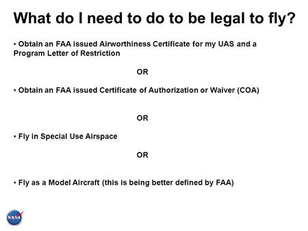 What do I need to do to be legal to fly? Obtain an FAA issued Airworthiness Certificate for my UAS and a Program Letter of Restriction OR Obtain an FAA.