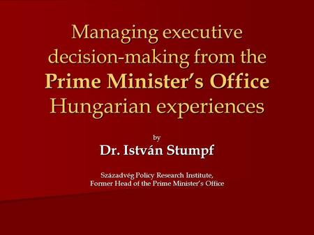 Managing executive decision-making from the Prime Minister’s Office Hungarian experiences by Dr. István Stumpf Századvég Policy Research Institute, Former.