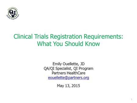 Clinical Trials Registration Requirements: What You Should Know 1 May 13, 2015 Emily Ouellette, JD QA/QI Specialist, QI Program Partners HealthCare