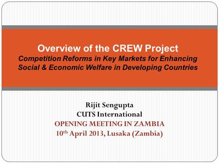 Rijit Sengupta CUTS International OPENING MEETING IN ZAMBIA 10 th April 2013, Lusaka (Zambia) Overview of the CREW Project Competition Reforms in Key Markets.