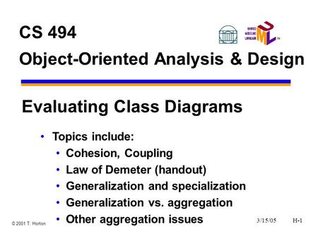 3/15/05H-1 © 2001 T. Horton CS 494 Object-Oriented Analysis & Design Evaluating Class Diagrams Topics include: Cohesion, Coupling Law of Demeter (handout)