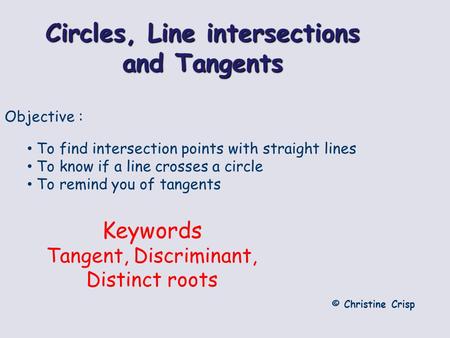 Circles, Line intersections and Tangents © Christine Crisp Objective : To find intersection points with straight lines To know if a line crosses a circle.