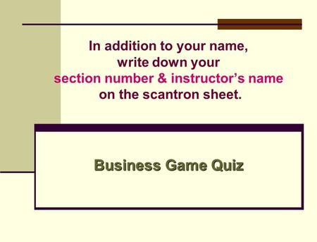 In addition to your name, write down your section number & instructor’s name on the scantron sheet. Business Game Quiz.