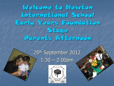 Welcome to Newton International School Early Years Foundation Stage Parents Afternoon 25 th September 2012 1:30 – 2:00pm.
