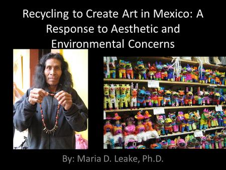 Recycling to Create Art in Mexico: A Response to Aesthetic and Environmental Concerns By: Maria D. Leake, Ph.D.