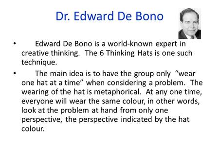 Dr. Edward De Bono Edward De Bono is a world-known expert in creative thinking. The 6 Thinking Hats is one such technique. The main idea is to have.
