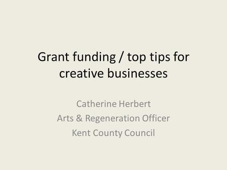 Grant funding / top tips for creative businesses Catherine Herbert Arts & Regeneration Officer Kent County Council.