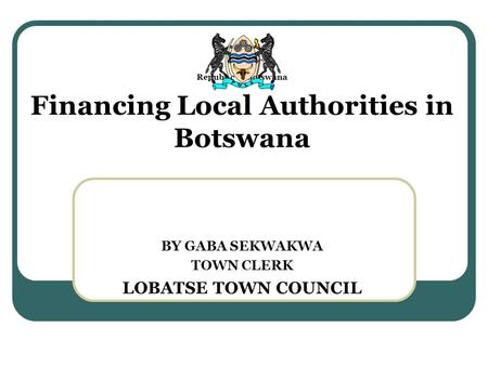 Republic of Botswana Financing Local Authorities in Botswana BY GABA SEKWAKWA TOWN CLERK LOBATSE TOWN COUNCIL.
