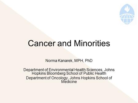 Cancer and Minorities Norma Kanarek, MPH, PhD Department of Environmental Health Sciences, Johns Hopkins Bloomberg School of Public Health Department of.