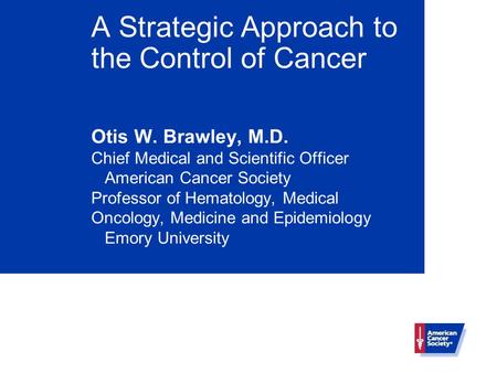 A Strategic Approach to the Control of Cancer Otis W. Brawley, M.D. Chief Medical and Scientific Officer American Cancer Society Professor of Hematology,