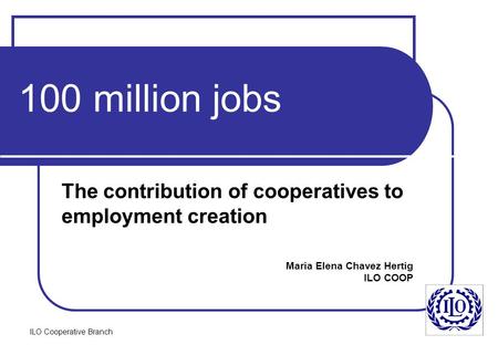 ILO Cooperative Branch 100 million jobs The contribution of cooperatives to employment creation Maria Elena Chavez Hertig ILO COOP.
