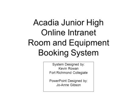 Acadia Junior High Online Intranet Room and Equipment Booking System System Designed by: Kevin Rowan Fort Richmond Collegiate PowerPoint Designed by: Jo-Anne.