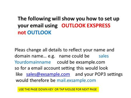 The following will show you how to set up your email using OUTLOOK EXSPRESS not OUTLOOK Pleas change all details to reflect your name and domain name…