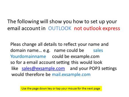 The following will show you how to set up your email account in OUTLOOK not outlook express Use the page down key or tap your mouse for the next page Pleas.