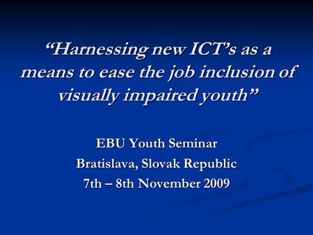 “Harnessing new ICT’s as a means to ease the job inclusion of visually impaired youth” EBU Youth Seminar Bratislava, Slovak Republic 7th – 8th November.