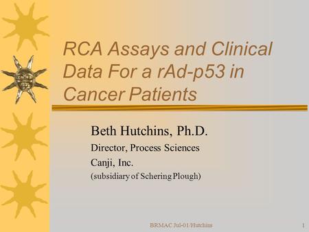 BRMAC Jul-01/Hutchins1 RCA Assays and Clinical Data For a rAd-p53 in Cancer Patients Beth Hutchins, Ph.D. Director, Process Sciences Canji, Inc. (subsidiary.