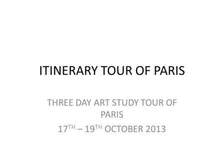 ITINERARY TOUR OF PARIS THREE DAY ART STUDY TOUR OF PARIS 17 TH – 19 TH OCTOBER 2013.