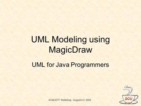 ACM/JETT Workshop - August 4-5, 2005 UML Modeling using MagicDraw UML for Java Programmers.