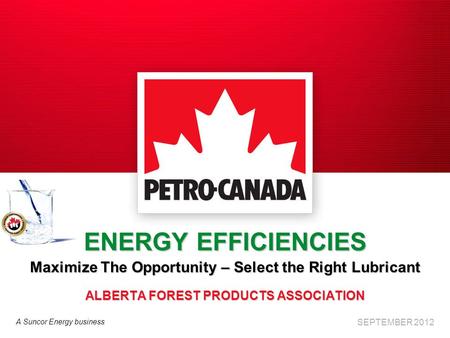 A Suncor Energy business ENERGY EFFICIENCIES Maximize The Opportunity – Select the Right Lubricant ALBERTA FOREST PRODUCTS ASSOCIATION SEPTEMBER 2012.