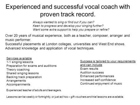 Experienced and successful vocal coach with proven track record. Services available 1-1 singing lessons Preparation for exams and auditions Theory coaching.