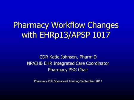 Pharmacy Workflow Changes with EHRp13/APSP 1017 CDR Katie Johnson, Pharm D NPAIHB EHR Integrated Care Coordinator Pharmacy PSG Chair Pharmacy PSG Sponsored.