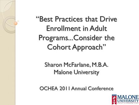 “Best Practices that Drive Enrollment in Adult Programs...Consider the Cohort Approach” Sharon McFarlane, M.B.A. Malone University OCHEA 2011 Annual Conference.