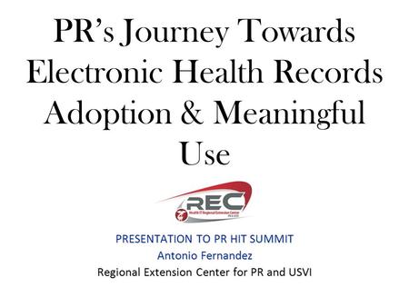 PR’s Journey Towards Electronic Health Records Adoption & Meaningful Use PRESENTATION TO PR HIT SUMMIT Antonio Fernandez Regional Extension Center for.