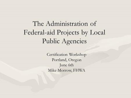 The Administration of Federal-aid Projects by Local Public Agencies Certification Workshop Portland, Oregon June 6th Mike Morrow, FHWA.