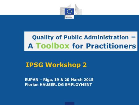 EUPAN – Riga, 19 & 20 March 2015 Florian HAUSER, DG EMPLOYMENT Quality of Public Administration – A Toolbox for Practitioners IPSG Workshop 2.