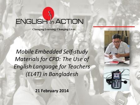 Changing Learning. Changing Lives. Mobile Embedded Self-study Materials for CPD: The Use of English Language for Teachers (EL4T) in Bangladesh 21 February.