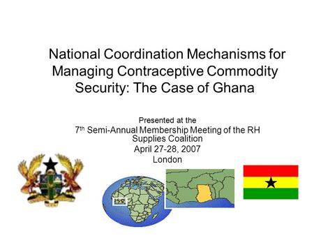 National Coordination Mechanisms for Managing Contraceptive Commodity Security: The Case of Ghana Presented at the 7 th Semi-Annual Membership Meeting.
