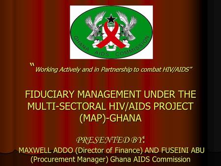 “ Working Actively and in Partnership to combat HIV/AIDS” FIDUCIARY MANAGEMENT UNDER THE MULTI-SECTORAL HIV/AIDS PROJECT (MAP)-GHANA PRESENTED BY : MAXWELL.